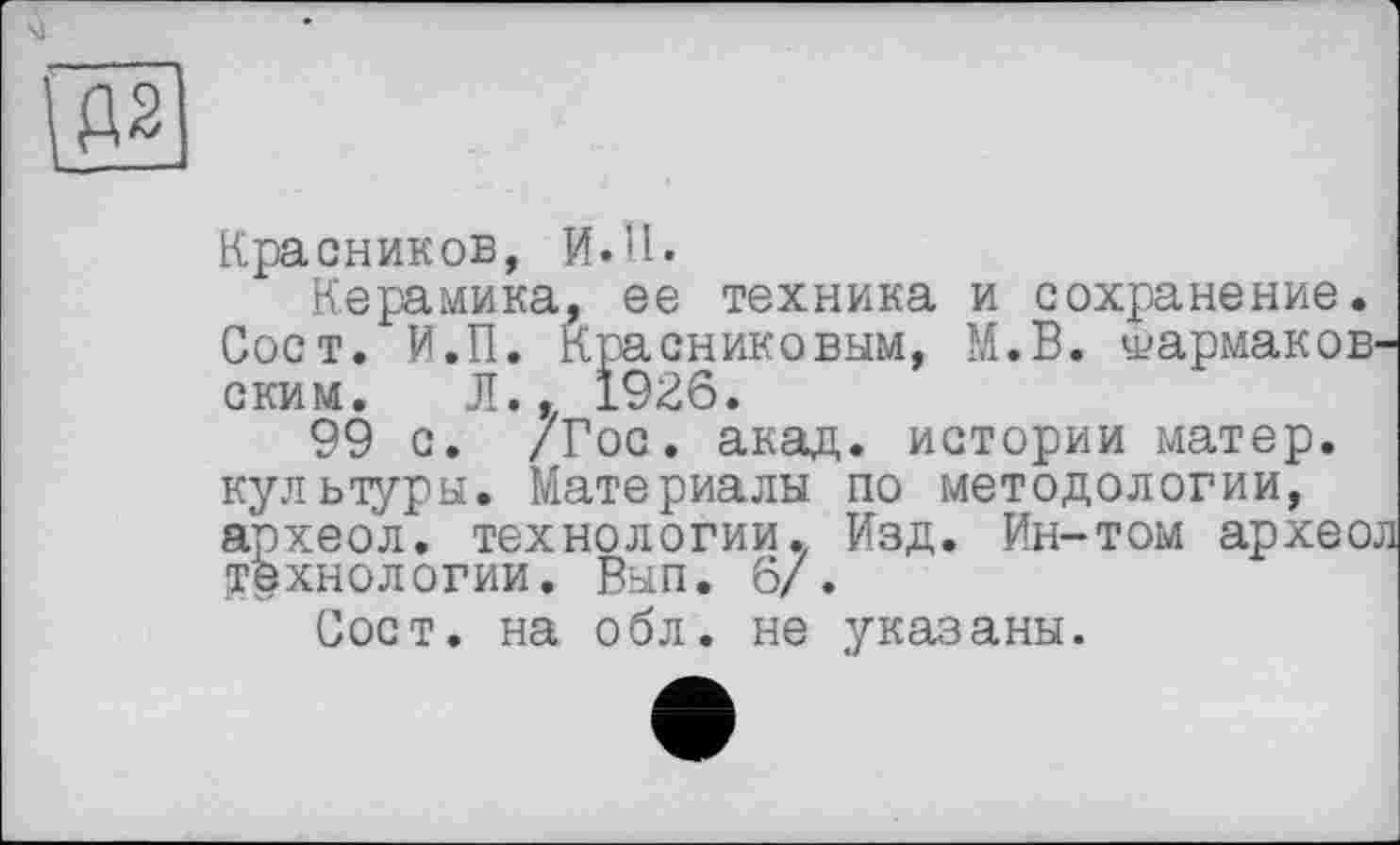 ﻿Красников, И.H.
Керамика, ее техника и сохранение. Сост. И.П. Красниковым, М.В. у?армаков-ским. Л., 1926.
99 с. /Гос. акад, истории матер, культуры. Материалы по методологии, археол. технологии. Изд. Ин-том археол технологии. Вып. 6/.
Сост. на обл. не указаны.